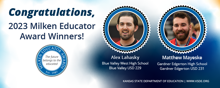 Congratulations, 2023 Milken Educator Award Winners! Alex Lahasky, Blue Valley West High School, Blue Valley USD 229; Matthew Mayeske, Gardner Edgerton High School, Gardner Edgerton USD 231